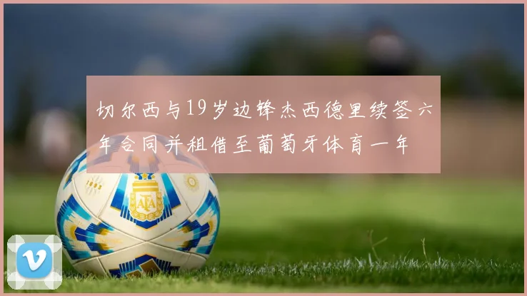 切尔西与19岁边锋杰西德里续签六年合同并租借至葡萄牙体育一年