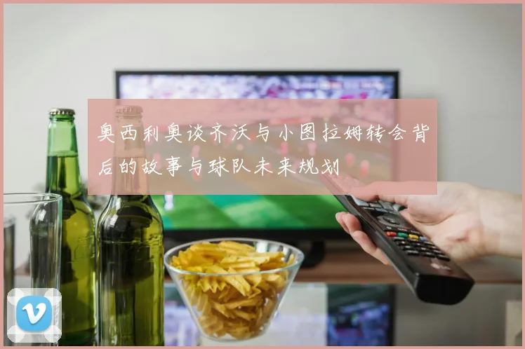 奥西利奥谈齐沃与小图拉姆转会背后的故事与球队未来规划