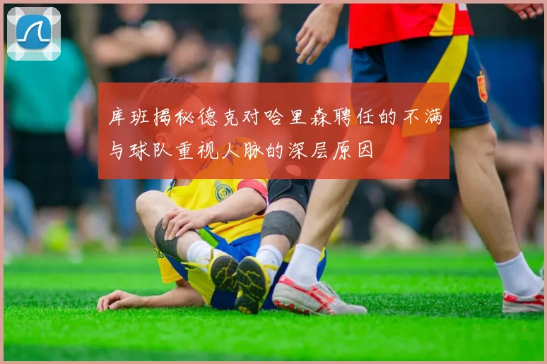 库班揭秘德克对哈里森聘任的不满与球队重视人脉的深层原因