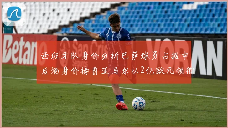 西班牙队身价分析巴萨球员占据中后场身价榜首亚马尔以2亿欧元领衔