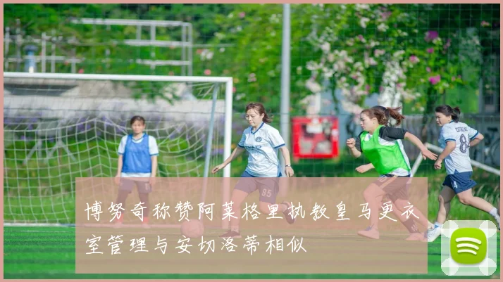 博努奇称赞阿莱格里执教皇马更衣室管理与安切洛蒂相似