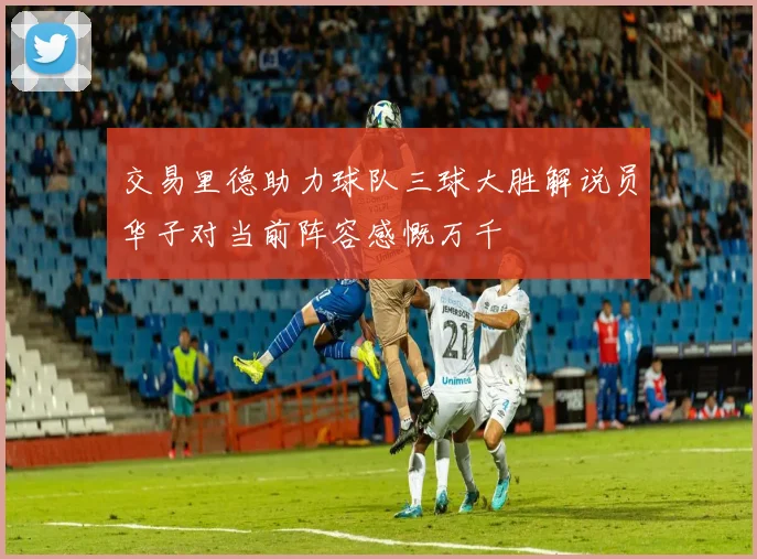 交易里德助力球队三球大胜解说员华子对当前阵容感慨万千