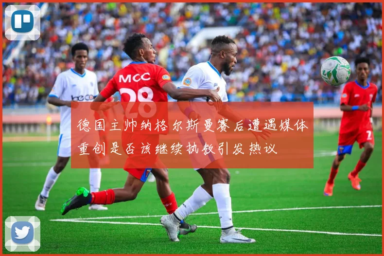 德国主帅纳格尔斯曼赛后遭遇媒体重创是否该继续执教引发热议