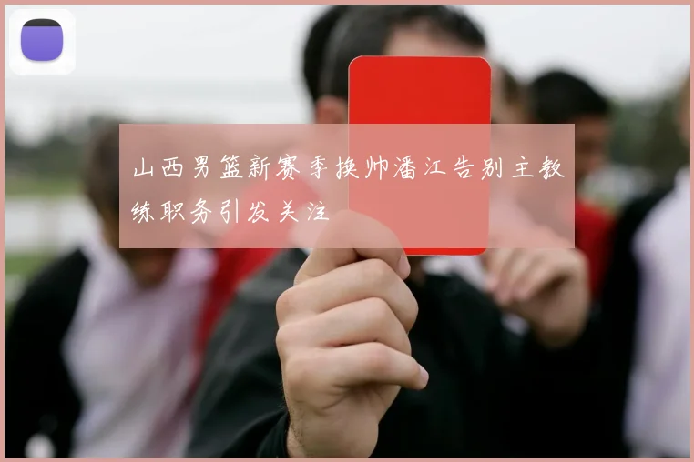 山西男篮新赛季换帅潘江告别主教练职务引发关注