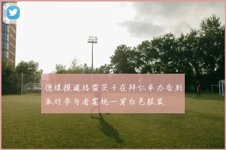 德媒报道格雷茨卡在拜仁举办告别派对参与者需统一穿白色服装