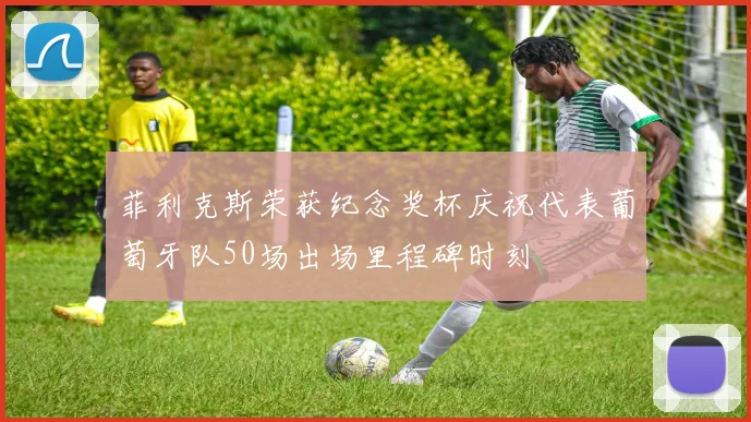 菲利克斯荣获纪念奖杯庆祝代表葡萄牙队50场出场里程碑时刻