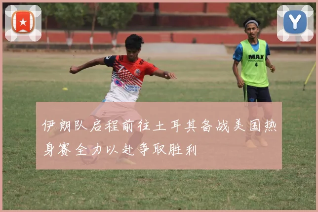 伊朗队启程前往土耳其备战美国热身赛全力以赴争取胜利