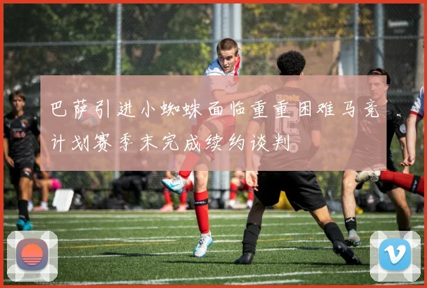 巴萨引进小蜘蛛面临重重困难马竞计划赛季末完成续约谈判
