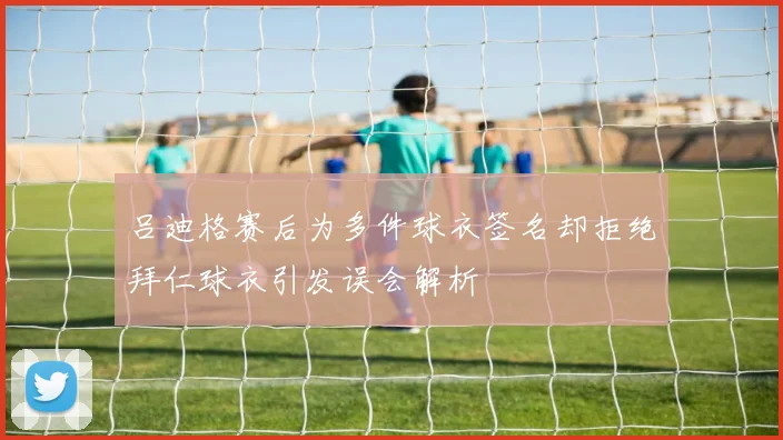 吕迪格赛后为多件球衣签名却拒绝拜仁球衣引发误会解析
