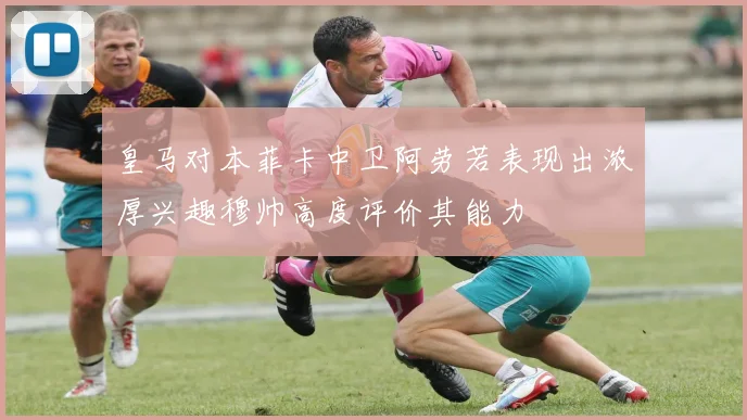 皇马对本菲卡中卫阿劳若表现出浓厚兴趣穆帅高度评价其能力