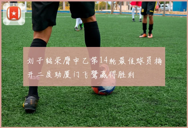 刘子铭荣膺中乙第14轮最佳球员梅开二度助厦门飞鹭赢得胜利