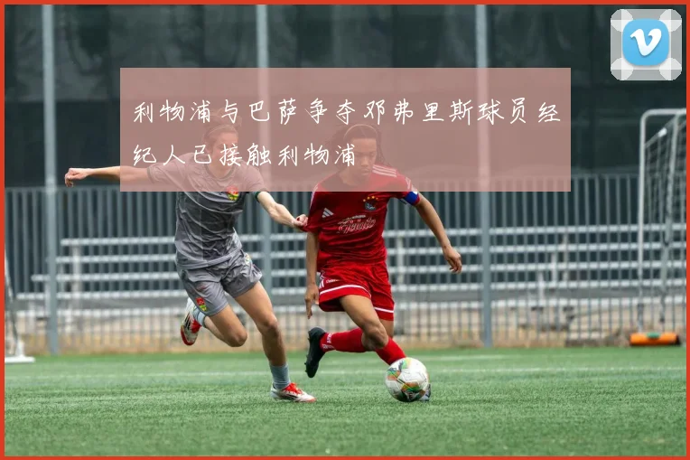 利物浦与巴萨争夺邓弗里斯球员经纪人已接触利物浦