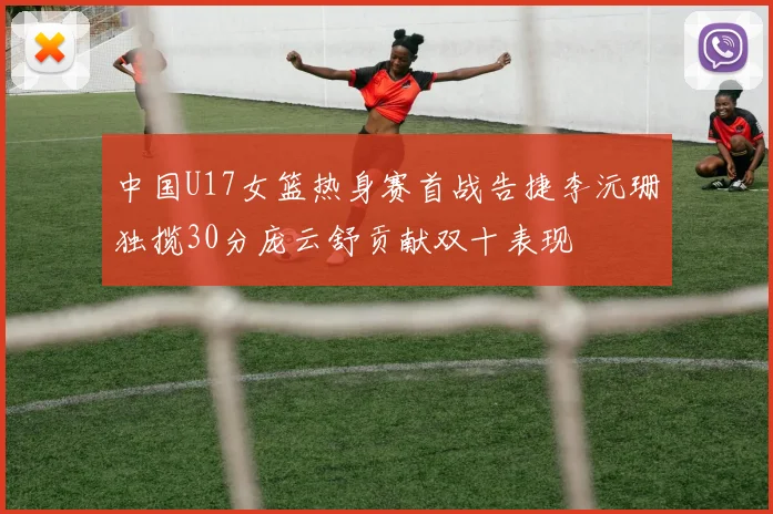 中国U17女篮热身赛首战告捷李沅珊独揽30分庞云舒贡献双十表现