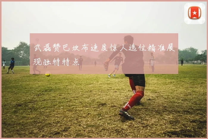 武磊赞巴坎布速度惊人选位精准展现独特特点