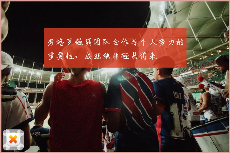 劳塔罗强调团队合作与个人努力的重要性，成就绝非轻易得来