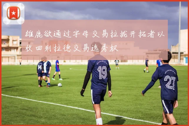 雄鹿欲通过字母交易拉拢开拓者以收回利拉德交易选秀权