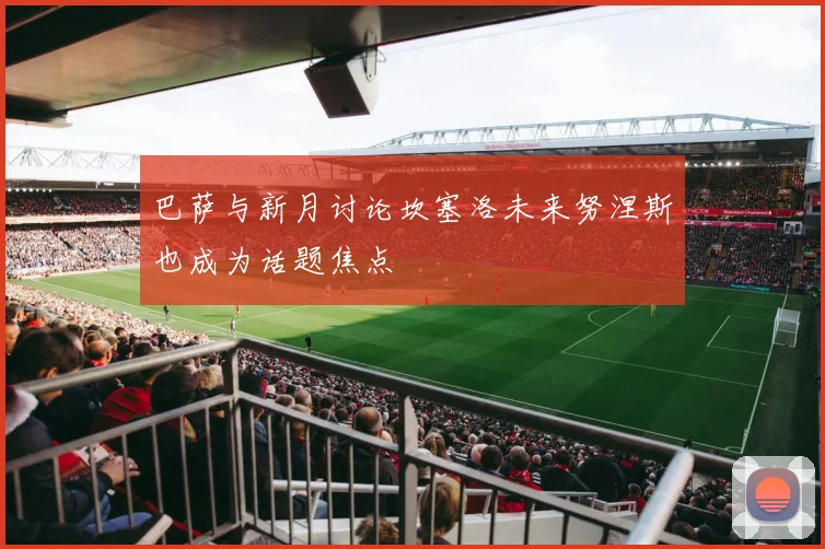 巴萨与新月讨论坎塞洛未来努涅斯也成为话题焦点