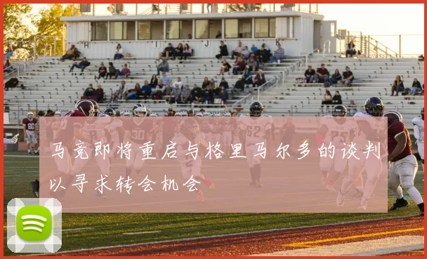 马竞即将重启与格里马尔多的谈判以寻求转会机会