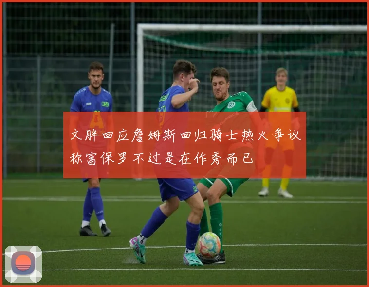 文胖回应詹姆斯回归骑士热火争议称富保罗不过是在作秀而已