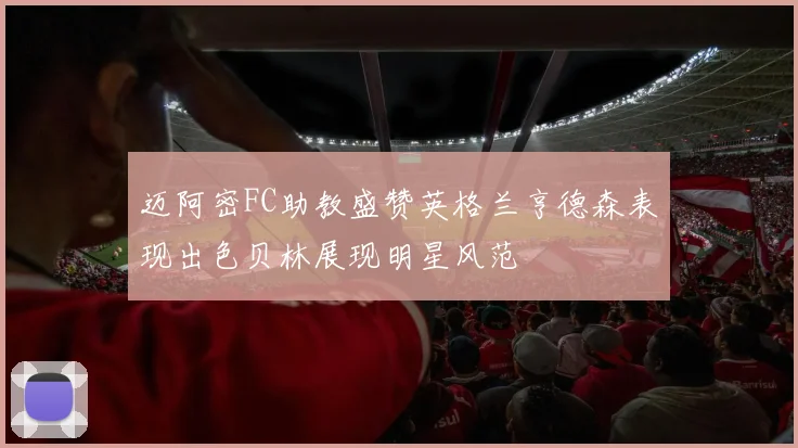 迈阿密FC助教盛赞英格兰亨德森表现出色贝林展现明星风范