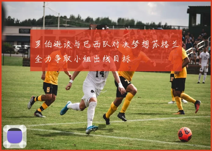 罗伯逊谈与巴西队对决梦想苏格兰全力争取小组出线目标